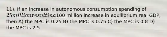 11). If an increase in autonomous consumption spending of 25 million result in a100 million increase in equilibrium real GDP, then A) the MPC is 0.25 B) the MPC is 0.75 C) the MPC is 0.8 D) the MPC is 2.5