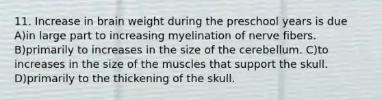 11. Increase in brain weight during the preschool years is due A)in large part to increasing myelination of nerve fibers. B)primarily to increases in the size of the cerebellum. C)to increases in the size of the muscles that support the skull. D)primarily to the thickening of the skull.