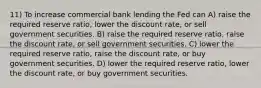 11) To increase commercial bank lending the Fed can A) raise the required reserve ratio, lower the discount rate, or sell government securities. B) raise the required reserve ratio, raise the discount rate, or sell government securities. C) lower the required reserve ratio, raise the discount rate, or buy government securities. D) lower the required reserve ratio, lower the discount rate, or buy government securities.