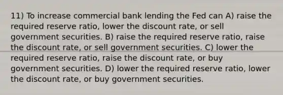 11) To increase commercial bank lending the Fed can A) raise the required reserve ratio, lower the discount rate, or sell government securities. B) raise the required reserve ratio, raise the discount rate, or sell government securities. C) lower the required reserve ratio, raise the discount rate, or buy government securities. D) lower the required reserve ratio, lower the discount rate, or buy government securities.