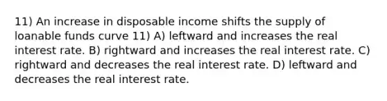 11) An increase in disposable income shifts the supply of loanable funds curve 11) A) leftward and increases the real interest rate. B) rightward and increases the real interest rate. C) rightward and decreases the real interest rate. D) leftward and decreases the real interest rate.