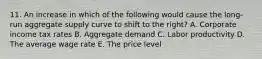 11. An increase in which of the following would cause the long-run aggregate supply curve to shift to the right? A. Corporate income tax rates B. Aggregate demand C. Labor productivity D. The average wage rate E. The price level