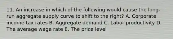 11. An increase in which of the following would cause the long-run aggregate supply curve to shift to the right? A. Corporate income tax rates B. Aggregate demand C. Labor productivity D. The average wage rate E. The price level