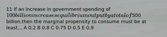 11 If an increase in government spending of 100 billion increases equilibrium output by a total of500 billion,then the marginal propensity to consume must be at least... A 0.2 B 0.8 C 0.75 D 0.5 E 0.9