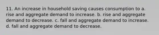 11. An increase in household saving causes consumption to a. rise and aggregate demand to increase. b. rise and aggregate demand to decrease. c. fall and aggregate demand to increase. d. fall and aggregate demand to decrease.