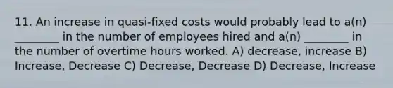 11. An increase in quasi-fixed costs would probably lead to a(n) ________ in the number of employees hired and a(n) ________ in the number of overtime hours worked. A) decrease, increase B) Increase, Decrease C) Decrease, Decrease D) Decrease, Increase