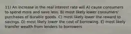 11) An increase in the real interest rate will A) cause consumers to spend more and save less. B) most likely lower consumers' purchases of durable goods. C) most likely lower the reward to savings. D) most likely lower the cost of borrowing. E) most likely transfer wealth from lenders to borrowers