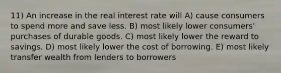 11) An increase in the real interest rate will A) cause consumers to spend more and save less. B) most likely lower consumers' purchases of durable goods. C) most likely lower the reward to savings. D) most likely lower the cost of borrowing. E) most likely transfer wealth from lenders to borrowers