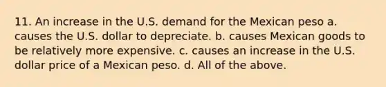 11. An increase in the U.S. demand for the Mexican peso a. causes the U.S. dollar to depreciate. b. causes Mexican goods to be relatively more expensive. c. causes an increase in the U.S. dollar price of a Mexican peso. d. All of the above.