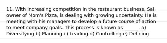 11. With increasing competition in the restaurant business, Sal, owner of Mom's Pizza, is dealing with growing uncertainty. He is meeting with his managers to develop a future course of action to meet company goals. This process is known as ______. a) Diversifying b) Planning c) Leading d) Controlling e) Defining