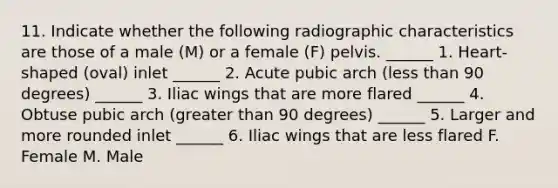 11. Indicate whether the following radiographic characteristics are those of a male (M) or a female (F) pelvis. ______ 1. Heart-shaped (oval) inlet ______ 2. Acute pubic arch (less than 90 degrees) ______ 3. Iliac wings that are more flared ______ 4. Obtuse pubic arch (greater than 90 degrees) ______ 5. Larger and more rounded inlet ______ 6. Iliac wings that are less flared F. Female M. Male