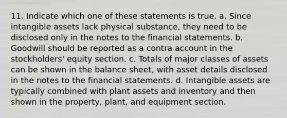 11. Indicate which one of these statements is true. a. Since <a href='https://www.questionai.com/knowledge/kfaeAOzavC-intangible-assets' class='anchor-knowledge'>intangible assets</a> lack physical substance, they need to be disclosed only in the notes to the <a href='https://www.questionai.com/knowledge/kFBJaQCz4b-financial-statements' class='anchor-knowledge'>financial statements</a>. b. Goodwill should be reported as a contra account in the stockholders' equity section. c. Totals of major classes of assets can be shown in the balance sheet, with asset details disclosed in the notes to the financial statements. d. Intangible assets are typically combined with plant assets and inventory and then shown in the property, plant, and equipment section.