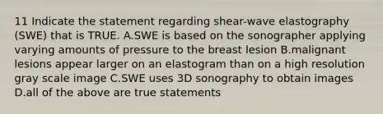 11 Indicate the statement regarding shear-wave elastography (SWE) that is TRUE. A.SWE is based on the sonographer applying varying amounts of pressure to the breast lesion B.malignant lesions appear larger on an elastogram than on a high resolution gray scale image C.SWE uses 3D sonography to obtain images D.all of the above are true statements