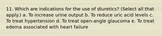 11. Which are indications for the use of diuretics? (Select all that apply.) a. To increase urine output b. To reduce uric acid levels c. To treat hypertension d. To treat open-angle glaucoma e. To treat edema associated with heart failure