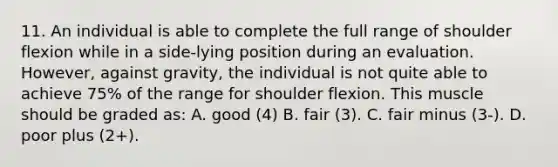 11. An individual is able to complete the full range of shoulder flexion while in a side-lying position during an evaluation. However, against gravity, the individual is not quite able to achieve 75% of the range for shoulder flexion. This muscle should be graded as: A. good (4) B. fair (3). C. fair minus (3-). D. poor plus (2+).