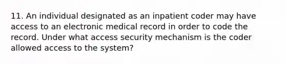 11. An individual designated as an inpatient coder may have access to an electronic medical record in order to code the record. Under what access security mechanism is the coder allowed access to the system?