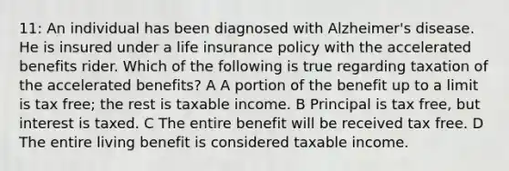 11: An individual has been diagnosed with Alzheimer's disease. He is insured under a life insurance policy with the accelerated benefits rider. Which of the following is true regarding taxation of the accelerated benefits? A A portion of the benefit up to a limit is tax free; the rest is taxable income. B Principal is tax free, but interest is taxed. C The entire benefit will be received tax free. D The entire living benefit is considered taxable income.