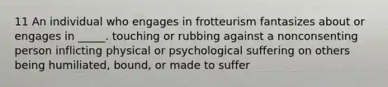 11 An individual who engages in frotteurism fantasizes about or engages in _____. touching or rubbing against a nonconsenting person inflicting physical or psychological suffering on others being humiliated, bound, or made to suffer