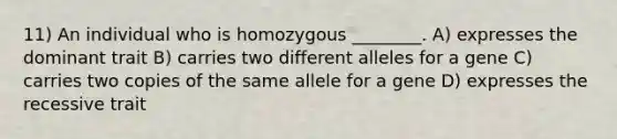 11) An individual who is homozygous ________. A) expresses the dominant trait B) carries two different alleles for a gene C) carries two copies of the same allele for a gene D) expresses the recessive trait