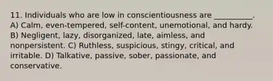 11. Individuals who are low in conscientiousness are __________. A) Calm, even-tempered, self-content, unemotional, and hardy. B) Negligent, lazy, disorganized, late, aimless, and nonpersistent. C) Ruthless, suspicious, stingy, critical, and irritable. D) Talkative, passive, sober, passionate, and conservative.