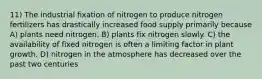 11) The industrial fixation of nitrogen to produce nitrogen fertilizers has drastically increased food supply primarily because A) plants need nitrogen. B) plants fix nitrogen slowly. C) the availability of fixed nitrogen is often a limiting factor in plant growth. D) nitrogen in the atmosphere has decreased over the past two centuries