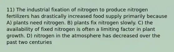 11) The industrial fixation of nitrogen to produce nitrogen fertilizers has drastically increased food supply primarily because A) plants need nitrogen. B) plants fix nitrogen slowly. C) the availability of fixed nitrogen is often a limiting factor in plant growth. D) nitrogen in the atmosphere has decreased over the past two centuries