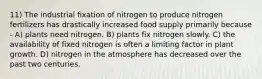 11) The industrial fixation of nitrogen to produce nitrogen fertilizers has drastically increased food supply primarily because - A) plants need nitrogen. B) plants fix nitrogen slowly. C) the availability of fixed nitrogen is often a limiting factor in plant growth. D) nitrogen in the atmosphere has decreased over the past two centuries.