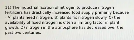 11) The industrial fixation of nitrogen to produce nitrogen fertilizers has drastically increased food supply primarily because - A) plants need nitrogen. B) plants fix nitrogen slowly. C) the availability of fixed nitrogen is often a limiting factor in plant growth. D) nitrogen in the atmosphere has decreased over the past two centuries.