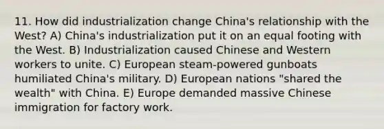 11. How did industrialization change China's relationship with the West? A) China's industrialization put it on an equal footing with the West. B) Industrialization caused Chinese and Western workers to unite. C) European steam-powered gunboats humiliated China's military. D) European nations "shared the wealth" with China. E) Europe demanded massive Chinese immigration for factory work.