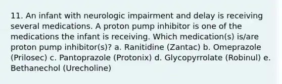 11. An infant with neurologic impairment and delay is receiving several medications. A proton pump inhibitor is one of the medications the infant is receiving. Which medication(s) is/are proton pump inhibitor(s)? a. Ranitidine (Zantac) b. Omeprazole (Prilosec) c. Pantoprazole (Protonix) d. Glycopyrrolate (Robinul) e. Bethanechol (Urecholine)