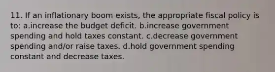 11. If an inflationary boom exists, the appropriate <a href='https://www.questionai.com/knowledge/kPTgdbKdvz-fiscal-policy' class='anchor-knowledge'>fiscal policy</a> is to: a.increase the budget deficit. b.increase government spending and hold taxes constant. c.decrease government spending and/or raise taxes. d.hold government spending constant and decrease taxes.