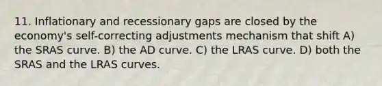 11. Inflationary and recessionary gaps are closed by the economy's self-correcting adjustments mechanism that shift A) the SRAS curve. B) the AD curve. C) the LRAS curve. D) both the SRAS and the LRAS curves.