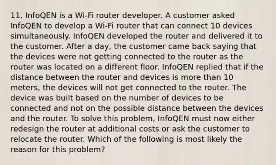 11. ​InfoQEN is a Wi-Fi router developer. A customer asked InfoQEN to develop a Wi-Fi router that can connect 10 devices simultaneously. InfoQEN developed the router and delivered it to the customer. After a day, the customer came back saying that the devices were not getting connected to the router as the router was located on a different floor. InfoQEN replied that if the distance between the router and devices is more than 10 meters, the devices will not get connected to the router. The device was built based on the number of devices to be connected and not on the possible distance between the devices and the router. To solve this problem, InfoQEN must now either redesign the router at additional costs or ask the customer to relocate the router. Which of the following is most likely the reason for this problem?