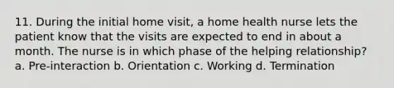 11. During the initial home visit, a home health nurse lets the patient know that the visits are expected to end in about a month. The nurse is in which phase of the helping relationship? a. Pre-interaction b. Orientation c. Working d. Termination