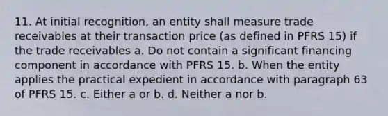 11. At initial recognition, an entity shall measure trade receivables at their transaction price (as defined in PFRS 15) if the trade receivables a. Do not contain a significant financing component in accordance with PFRS 15. b. When the entity applies the practical expedient in accordance with paragraph 63 of PFRS 15. c. Either a or b. d. Neither a nor b.