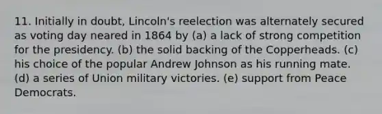 11. Initially in doubt, Lincoln's reelection was alternately secured as voting day neared in 1864 by (a) a lack of strong competition for the presidency. (b) the solid backing of the Copperheads. (c) his choice of the popular Andrew Johnson as his running mate. (d) a series of Union military victories. (e) support from Peace Democrats.