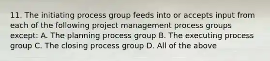 11. The initiating process group feeds into or accepts input from each of the following project management process groups except: A. The planning process group B. The executing process group C. The closing process group D. All of the above