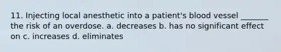 11. Injecting local anesthetic into a patient's blood vessel _______ the risk of an overdose. a. decreases b. has no significant effect on c. increases d. eliminates