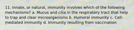 11. Innate, or natural, immunity involves which of the following mechanisms? a. Mucus and cilia in the respiratory tract that help to trap and clear microorganisms b. Humoral immunity c. Cell-mediated immunity d. Immunity resulting from vaccination