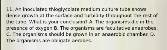 11. An inoculated thioglycolate medium culture tube shows dense growth at the surface and turbidity throughout the rest of the tube. What is your conclusion? A. The organisms die in the presence of oxygen B. The organisms are facultative anaerobes. C. The organisms should be grown in an anaerobic chamber. D. The organisms are obligate aerobes.