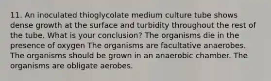 11. An inoculated thioglycolate medium culture tube shows dense growth at the surface and turbidity throughout the rest of the tube. What is your conclusion? The organisms die in the presence of oxygen The organisms are facultative anaerobes. The organisms should be grown in an anaerobic chamber. The organisms are obligate aerobes.