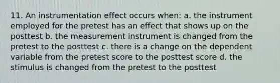 11. An instrumentation effect occurs when: a. the instrument employed for the pretest has an effect that shows up on the posttest b. the measurement instrument is changed from the pretest to the posttest c. there is a change on the dependent variable from the pretest score to the posttest score d. the stimulus is changed from the pretest to the posttest