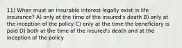 11) When must an insurable interest legally exist in life insurance? A) only at the time of the insured's death B) only at the inception of the policy C) only at the time the beneficiary is paid D) both at the time of the insured's death and at the inception of the policy