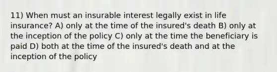 11) When must an insurable interest legally exist in life insurance? A) only at the time of the insured's death B) only at the inception of the policy C) only at the time the beneficiary is paid D) both at the time of the insured's death and at the inception of the policy