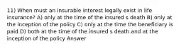 11) When must an insurable interest legally exist in life insurance? A) only at the time of the insured s death B) only at the inception of the policy C) only at the time the beneficiary is paid D) both at the time of the insured s death and at the inception of the policy Answer