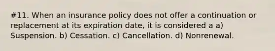 #11. When an insurance policy does not offer a continuation or replacement at its expiration date, it is considered a a) Suspension. b) Cessation. c) Cancellation. d) Nonrenewal.