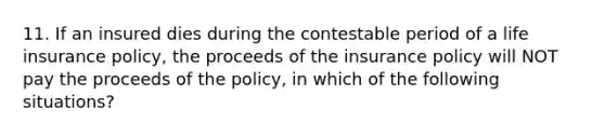 11. If an insured dies during the contestable period of a life insurance policy, the proceeds of the insurance policy will NOT pay the proceeds of the policy, in which of the following situations?