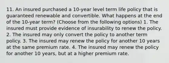 11. An insured purchased a 10-year level term life policy that is guaranteed renewable and convertible. What happens at the end of the 10-year term? (Choose from the following options) 1. The insured must provide evidence of insurability to renew the policy. 2. The insured may only convert the policy to another term policy. 3. The insured may renew the policy for another 10 years at the same premium rate. 4. The insured may renew the policy for another 10 years, but at a higher premium rate.