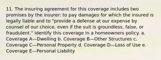 11. The insuring agreement for this coverage includes two promises by the insurer: to pay damages for which the insured is legally liable and to "provide a defense at our expense by counsel of our choice, even if the suit is groundless, false, or fraudulent." Identify this coverage in a homeowners policy. a. Coverage A—Dwelling b. Coverage B—Other Structures c. Coverage C—Personal Property d. Coverage D—Loss of Use e. Coverage E—Personal Liability