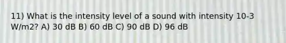 11) What is the intensity level of a sound with intensity 10-3 W/m2? A) 30 dB B) 60 dB C) 90 dB D) 96 dB